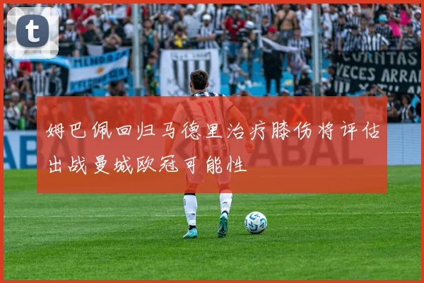 姆巴佩回归马德里治疗膝伤将评估出战曼城欧冠可能性
