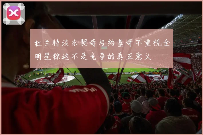 杜兰特谈东契奇与约基奇不重视全明星称这不是竞争的真正意义