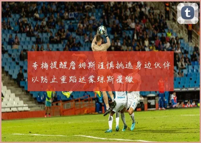 夸梅提醒詹姆斯谨慎挑选身边伙伴以防止重蹈达蒙琼斯覆辙