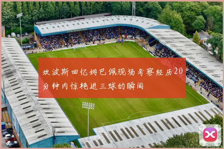 坎波斯回忆姆巴佩现场考察经历20分钟内惊艳进三球的瞬间