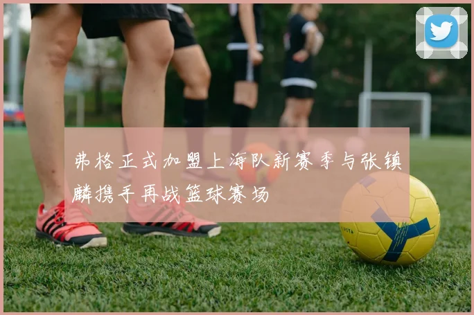弗格正式加盟上海队新赛季与张镇麟携手再战篮球赛场