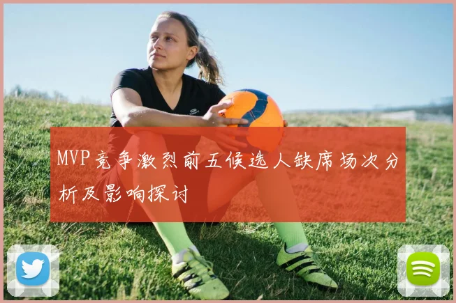 MVP竞争激烈前五候选人缺席场次分析及影响探讨