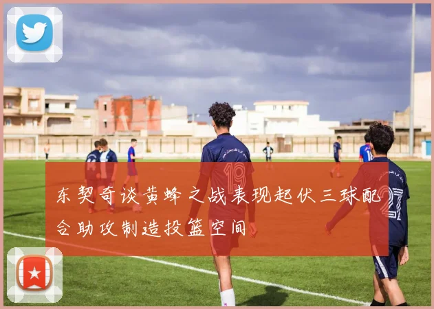 东契奇谈黄蜂之战表现起伏三球配合助攻制造投篮空间