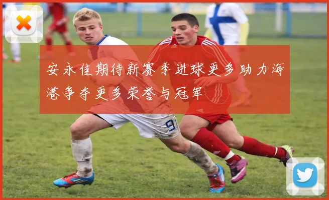 安永佳期待新赛季进球更多助力海港争夺更多荣誉与冠军