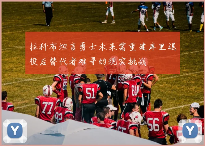 拉科布坦言勇士未来需重建库里退役后替代者难寻的现实挑战