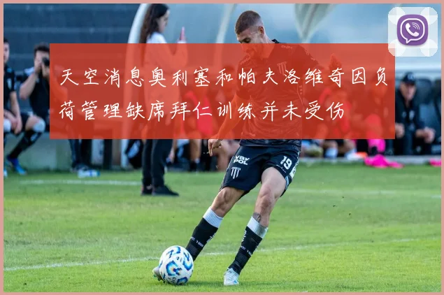 天空消息奥利塞和帕夫洛维奇因负荷管理缺席拜仁训练并未受伤