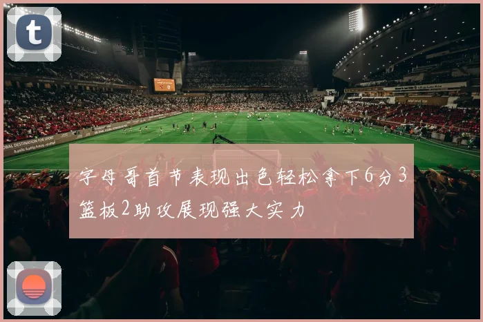 字母哥首节表现出色轻松拿下6分3篮板2助攻展现强大实力