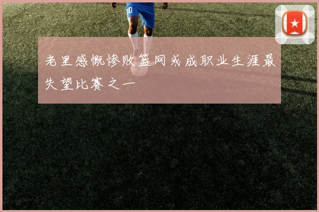 老里感慨惨败篮网或成职业生涯最失望比赛之一