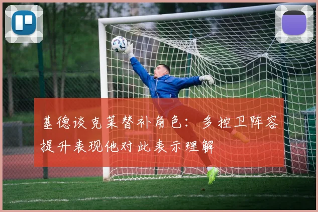 基德谈克莱替补角色：多控卫阵容提升表现他对此表示理解