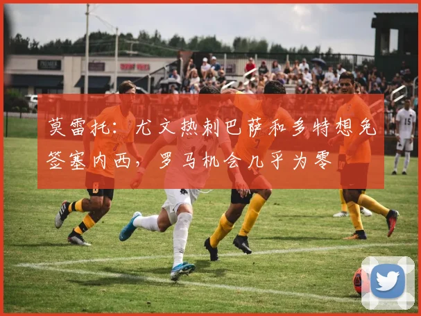 莫雷托：尤文热刺巴萨和多特想免签塞内西，罗马机会几乎为零