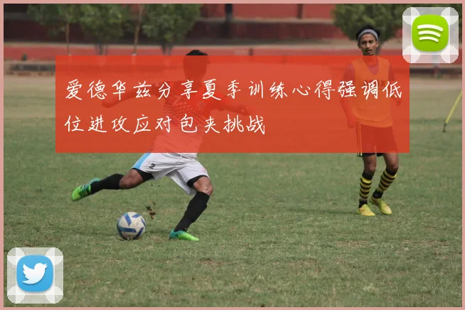 爱德华兹分享夏季训练心得强调低位进攻应对包夹挑战