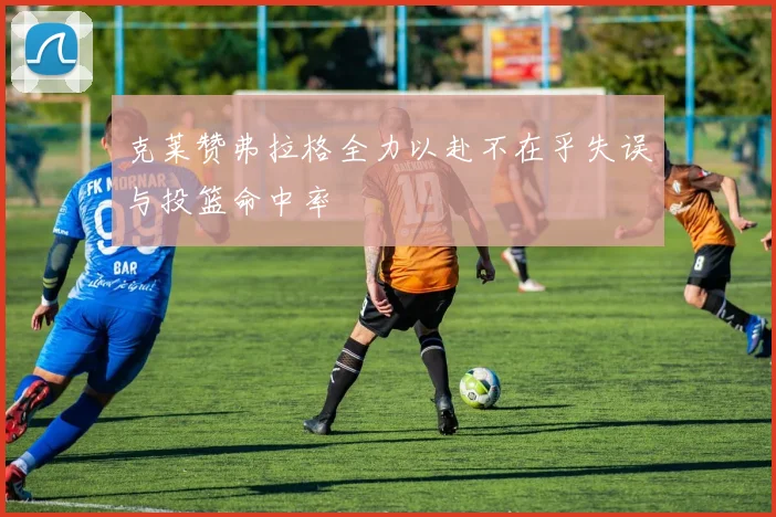 克莱赞弗拉格全力以赴不在乎失误与投篮命中率