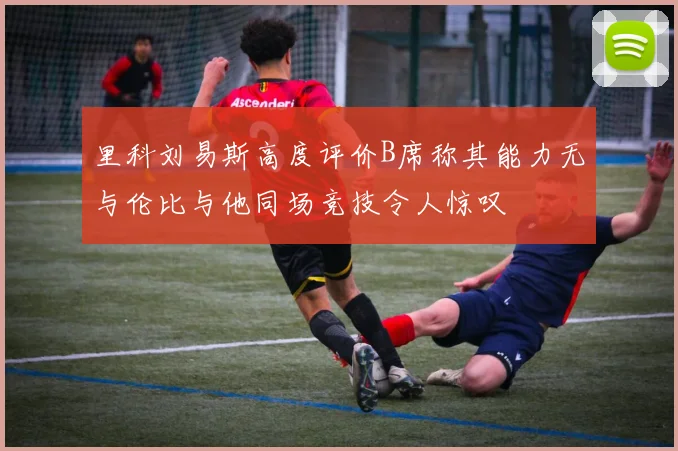 里科刘易斯高度评价B席称其能力无与伦比与他同场竞技令人惊叹