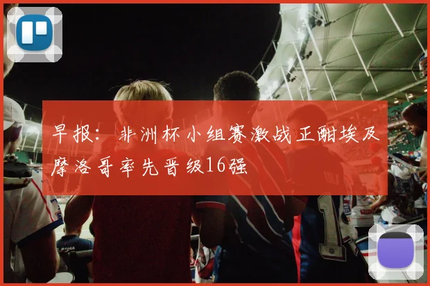 早报：非洲杯小组赛激战正酣埃及摩洛哥率先晋级16强