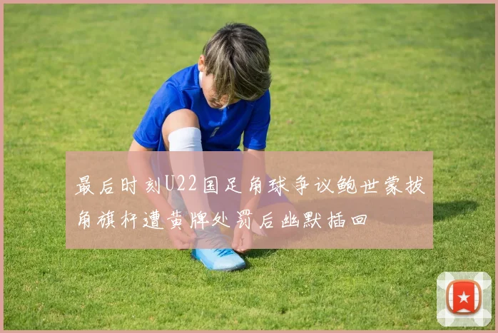 最后时刻U22国足角球争议鲍世蒙拔角旗杆遭黄牌处罚后幽默插回