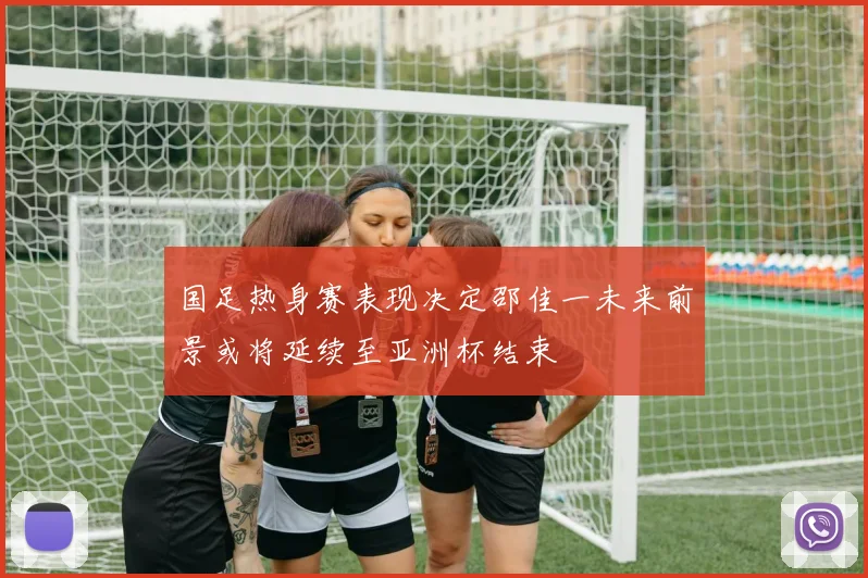 国足热身赛表现决定邵佳一未来前景或将延续至亚洲杯结束