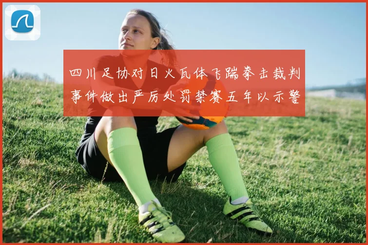 四川足协对日火瓦体飞踹拳击裁判事件做出严厉处罚禁赛五年以示警戒