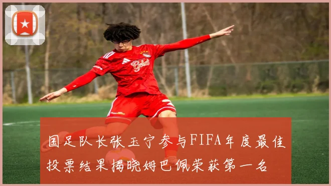 国足队长张玉宁参与FIFA年度最佳投票结果揭晓姆巴佩荣获第一名