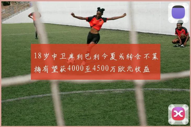 18岁中卫库利巴利今夏或转会不莱梅有望获4000至4500万欧元收益