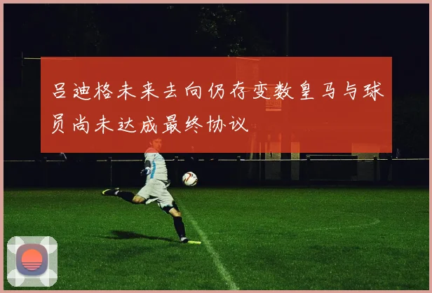 吕迪格未来去向仍存变数皇马与球员尚未达成最终协议