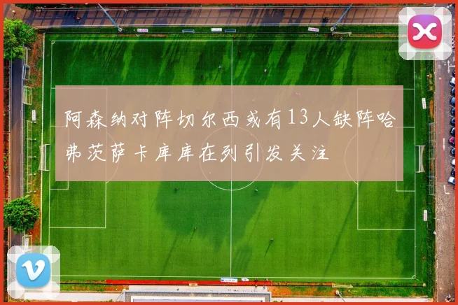 阿森纳对阵切尔西或有13人缺阵哈弗茨萨卡库库在列引发关注