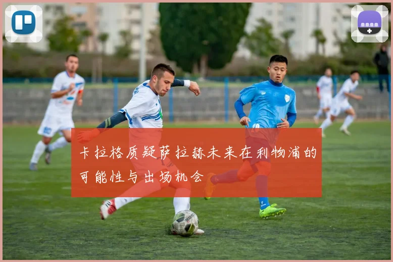卡拉格质疑萨拉赫未来在利物浦的可能性与出场机会