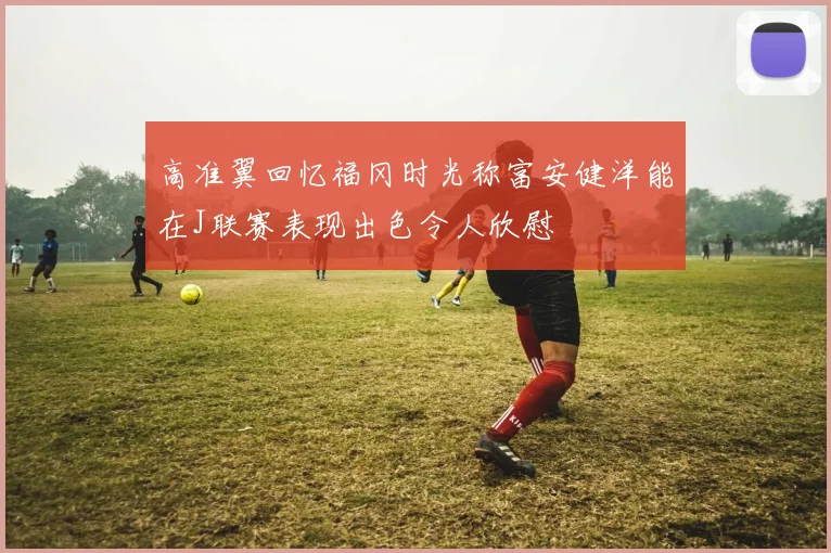 高准翼回忆福冈时光称富安健洋能在J联赛表现出色令人欣慰