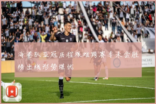海港队亚冠历程艰难跨赛季未尝胜绩出线形势堪忧