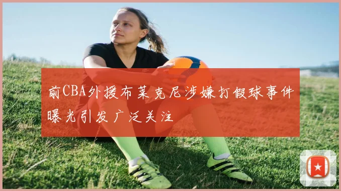 前CBA外援布莱克尼涉嫌打假球事件曝光引发广泛关注