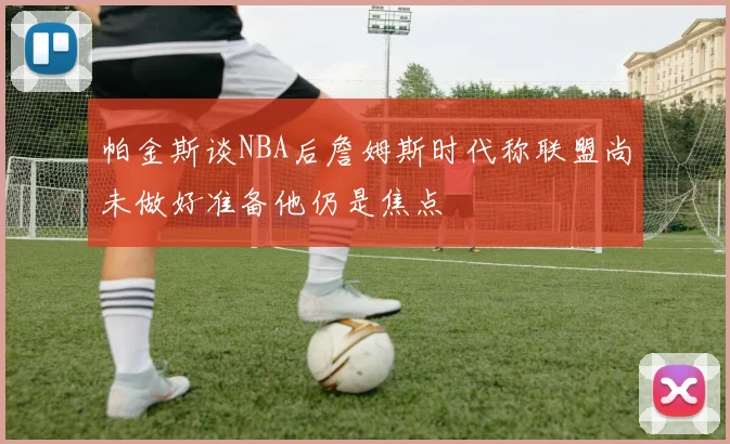 帕金斯谈NBA后詹姆斯时代称联盟尚未做好准备他仍是焦点