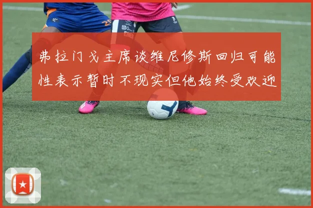 弗拉门戈主席谈维尼修斯回归可能性表示暂时不现实但他始终受欢迎
