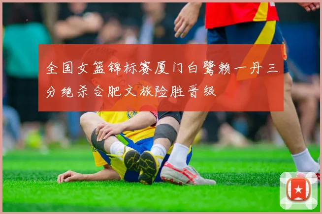 全国女篮锦标赛厦门白鹭赖一丹三分绝杀合肥文旅险胜晋级
