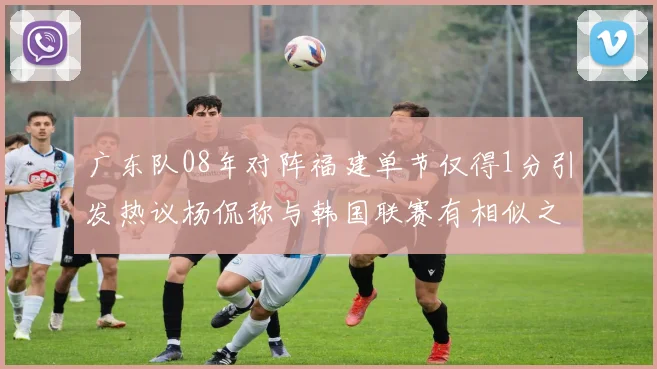 广东队08年对阵福建单节仅得1分引发热议杨侃称与韩国联赛有相似之处