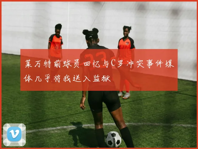 莱万特前球员回忆与C罗冲突事件媒体几乎将我送入监狱