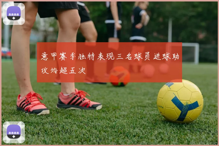 意甲赛季独特表现三名球员进球助攻均超五次
