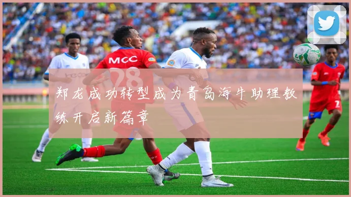 郑龙成功转型成为青岛海牛助理教练开启新篇章