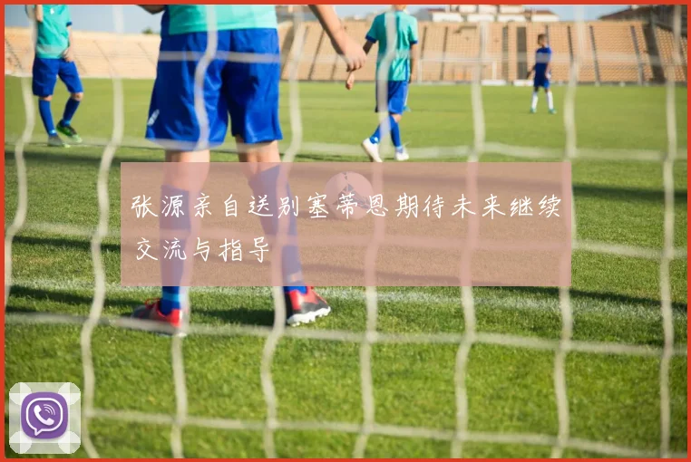 张源亲自送别塞蒂恩期待未来继续交流与指导