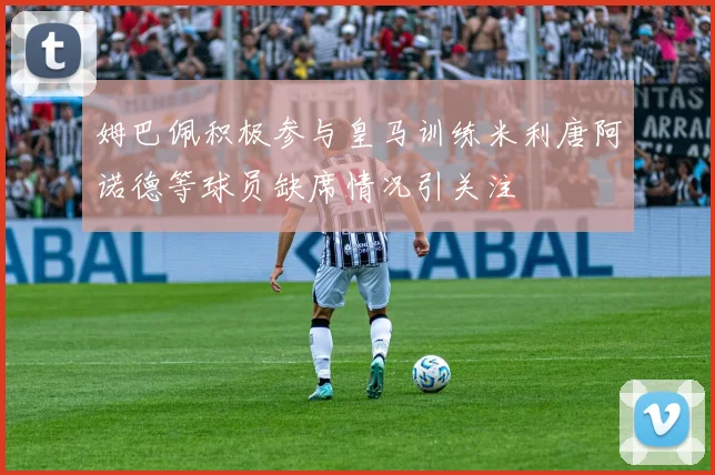 姆巴佩积极参与皇马训练米利唐阿诺德等球员缺席情况引关注