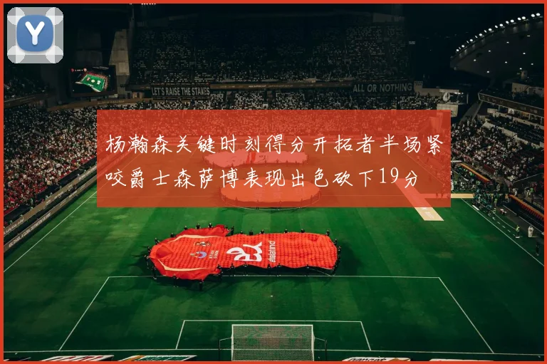 杨瀚森关键时刻得分开拓者半场紧咬爵士森萨博表现出色砍下19分