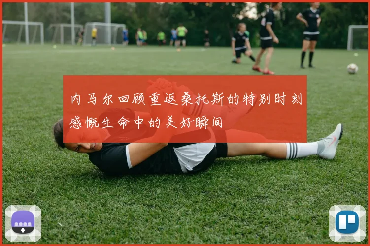 内马尔回顾重返桑托斯的特别时刻感慨生命中的美好瞬间