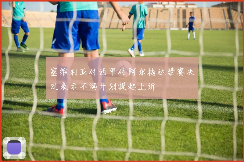 塞维利亚对西甲对阿尔梅达禁赛决定表示不满计划提起上诉