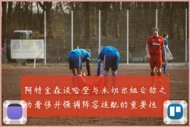 阿特金森谈哈登与米切尔组合称之为奢侈并强调阵容适配的重要性