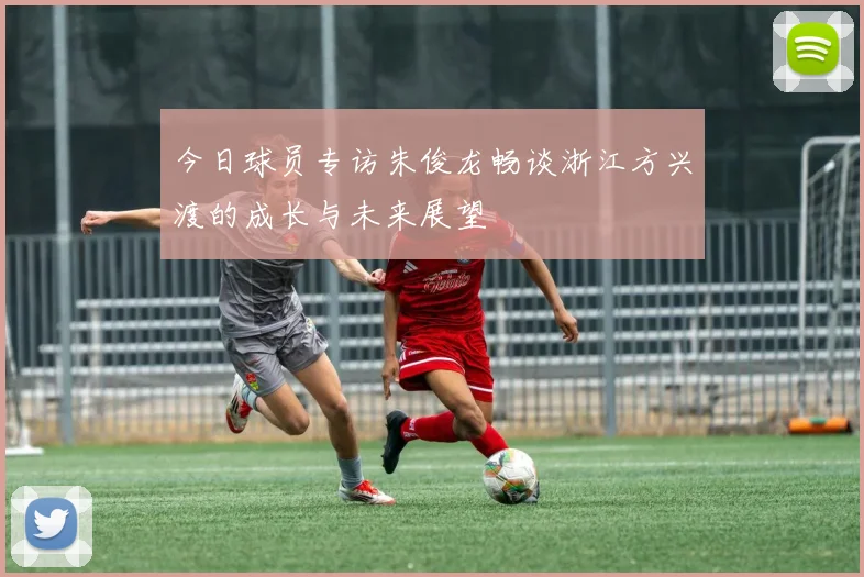 今日球员专访朱俊龙畅谈浙江方兴渡的成长与未来展望