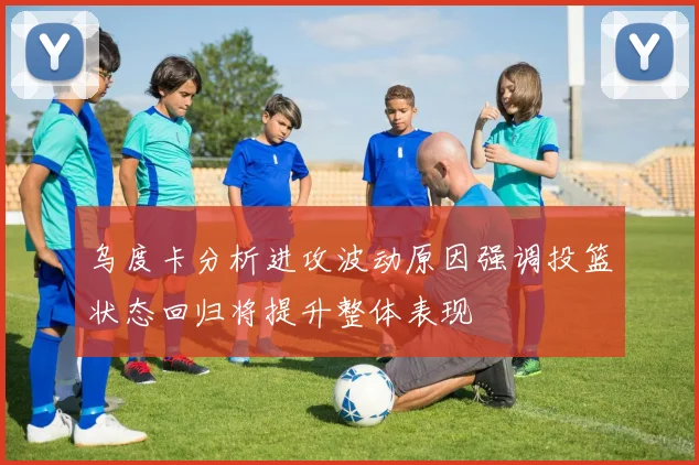 乌度卡分析进攻波动原因强调投篮状态回归将提升整体表现