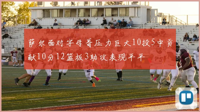 萨尔面对字母哥压力巨大10投5中贡献10分12篮板3助攻表现平平