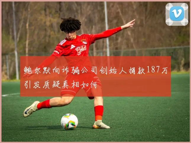 鲍尔默向诈骗公司创始人捐款187万引发质疑真相如何