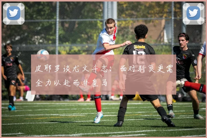 皮耶罗谈尤文斗志：面对科莫更需全力以赴而非皇马