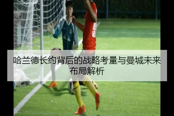 哈兰德长约背后的战略考量与曼城未来布局解析 | YaboSports
